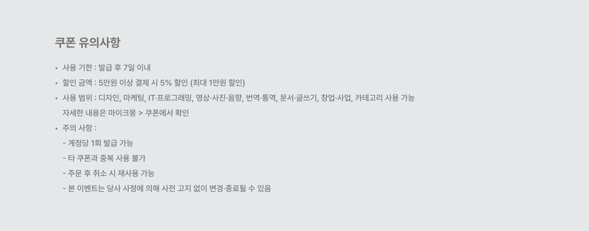 쿠폰 유의사항. 사용 기한 : 발급 후 7일 이내 할인 금액 : 5만원 이상 결제 시 5% 할인 (최대 1만원 할인) 사용 범위 : 디자인, 마케팅, IT·프로그래밍, 영상·사진·음향, 번역·통역, 문서·글쓰기, 창업·사업, 카테고리 사용 가능 자세한 내용은 마이크몽 > 쿠폰에서 확인 주의 사항 :  - 계정당 1회 발급 가능 - 타 쿠폰과 중복 사용 불가 - 주문 후 취소 시 재사용 가능 - 본 이벤트는 당사 사정에 의해 사전 고지 없이 변경·종료될 수 있음