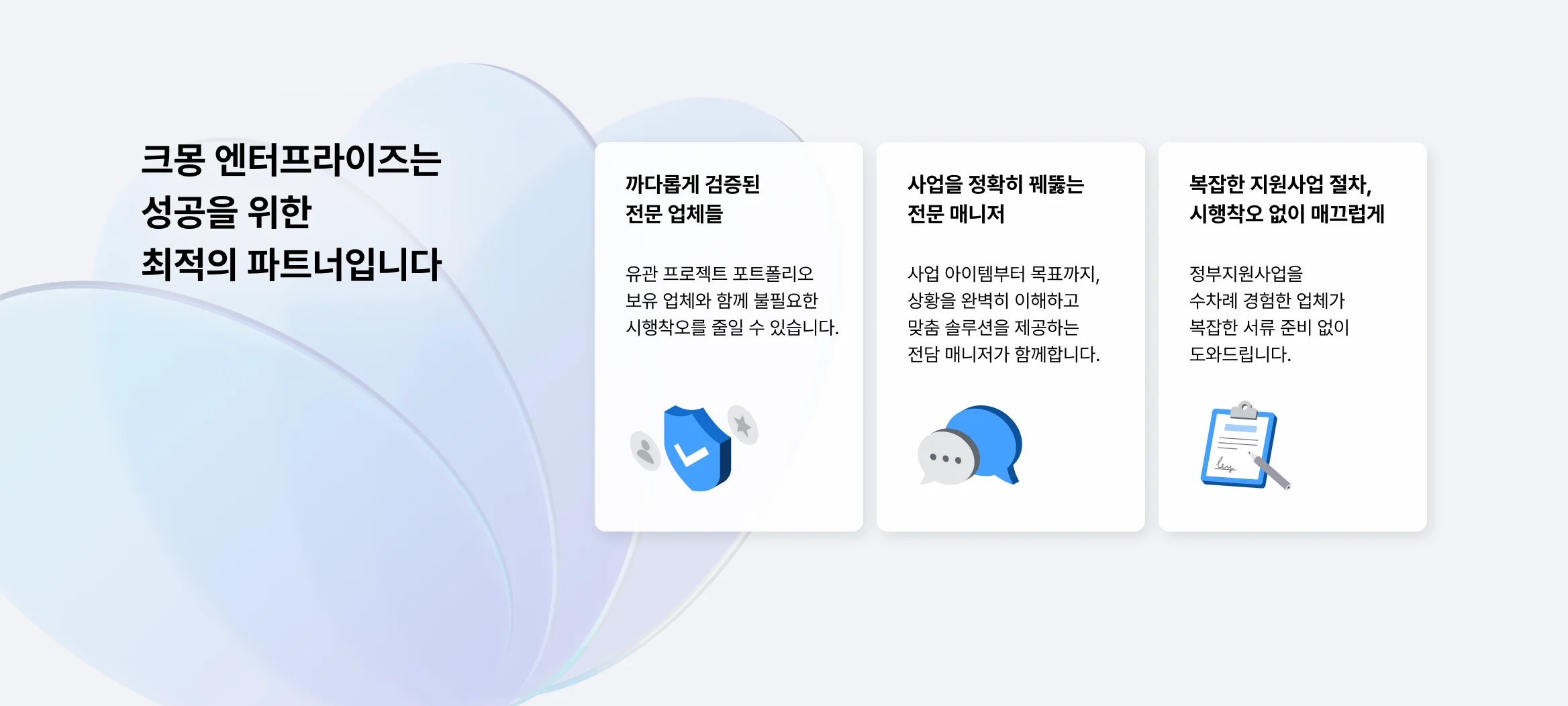 크몽 엔터프라이즈는 성공을 위한 최적의 파트너입니다. 까다롭게 검증된 전문 업체들, 유관 프로젝트 포트폴리오 보유 업체와 함께 불필요한 시행착오를 줄일 수 있습니다. 사업을 정확히 꿰뚫는 전문 매니저, 사업 아이템부터 목표까지 상황을 완벽히 이해하고 맞춤 솔루션을 제공하는 전담 매니저가 함께 합니다. 복잡한 지원사업 절차, 시행착오 없이 매끄럽게 정부지원사업을 수차례 경험한 업체가 복잡한 서류 준비 없이 도와드립니다.
